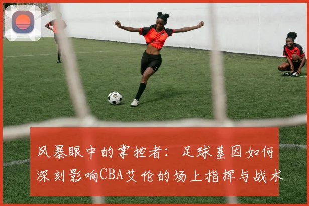 风暴眼中的掌控者：足球基因如何深刻影响CBA艾伦的场上指挥与战术思维