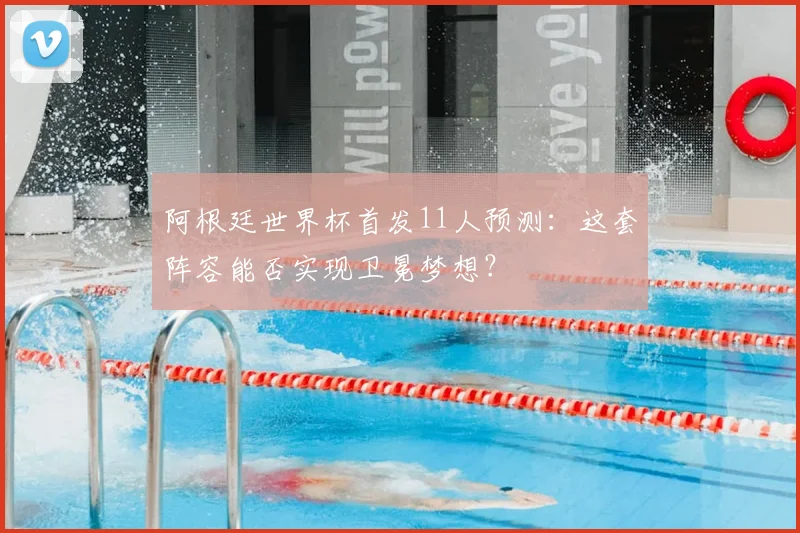 阿根廷世界杯首发11人预测:这套阵容能否实现卫冕梦想?